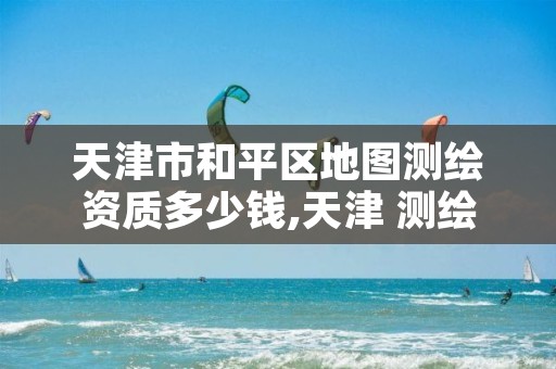 天津市和平区地图测绘资质多少钱,天津 测绘