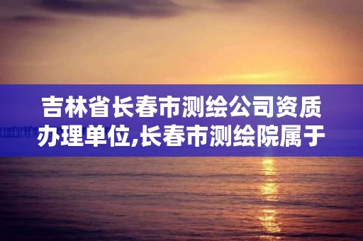 吉林省长春市测绘公司资质办理单位,长春市测绘院属于什么单位