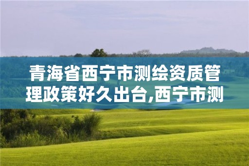 青海省西宁市测绘资质管理政策好久出台,西宁市测绘院招聘公示