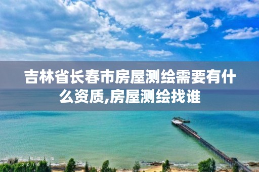 吉林省长春市房屋测绘需要有什么资质,房屋测绘找谁