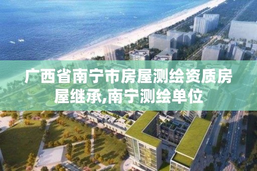 广西省南宁市房屋测绘资质房屋继承,南宁测绘单位