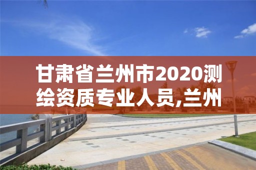 甘肃省兰州市2020测绘资质专业人员,兰州市测绘研究院改企了吗