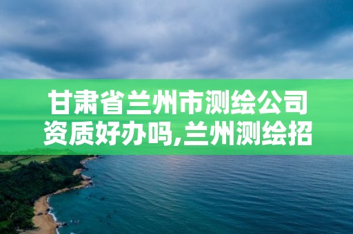 甘肃省兰州市测绘公司资质好办吗,兰州测绘招聘信息