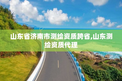 山东省济南市测绘资质跨省,山东测绘资质代理