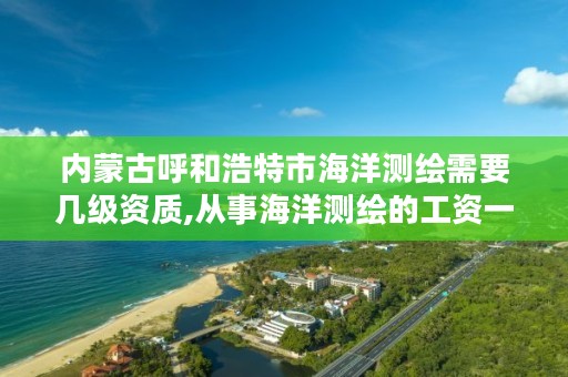 内蒙古呼和浩特市海洋测绘需要几级资质,从事海洋测绘的工资一般多少