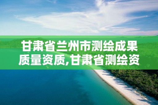 甘肃省兰州市测绘成果质量资质,甘肃省测绘资质管理平台