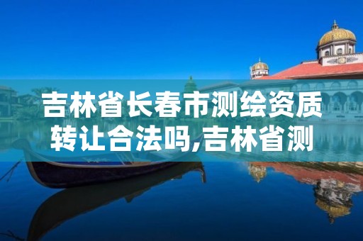 吉林省长春市测绘资质转让合法吗,吉林省测绘资质管理平台