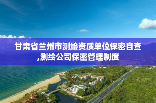 甘肃省兰州市测绘资质单位保密自查,测绘公司保密管理制度