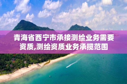 青海省西宁市承接测绘业务需要资质,测绘资质业务承揽范围