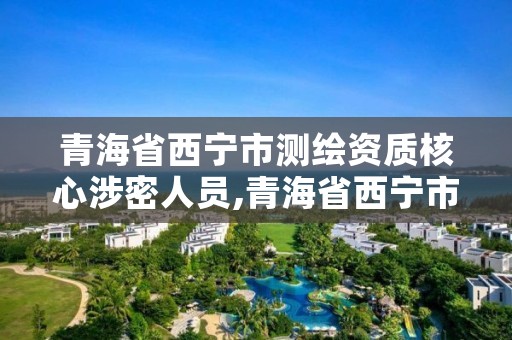 青海省西宁市测绘资质核心涉密人员,青海省西宁市测绘资质核心涉密人员名单