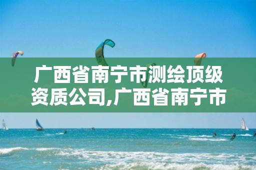 广西省南宁市测绘顶级资质公司,广西省南宁市测绘顶级资质公司有几家