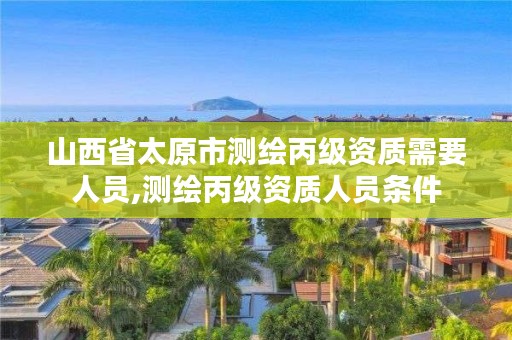 山西省太原市测绘丙级资质需要人员,测绘丙级资质人员条件