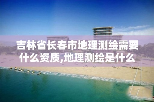 吉林省长春市地理测绘需要什么资质,地理测绘是什么意思