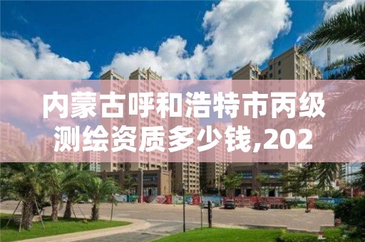 内蒙古呼和浩特市丙级测绘资质多少钱,2021年测绘资质丙级申报条件