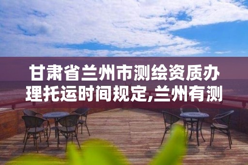 甘肃省兰州市测绘资质办理托运时间规定,兰州有测绘资质的公司有