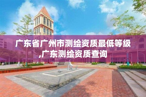 广东省广州市测绘资质最低等级,广东测绘资质查询