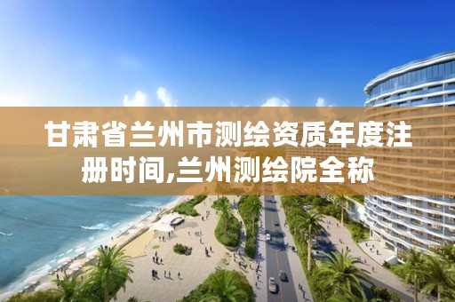 甘肃省兰州市测绘资质年度注册时间,兰州测绘院全称