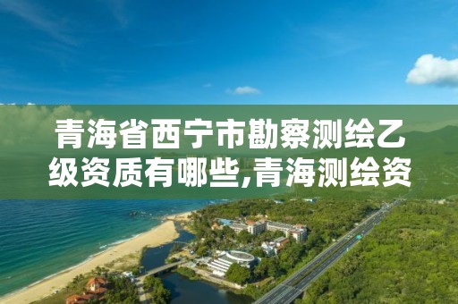 青海省西宁市勘察测绘乙级资质有哪些,青海测绘资质办理