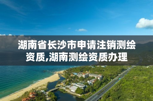 湖南省长沙市申请注销测绘资质,湖南测绘资质办理