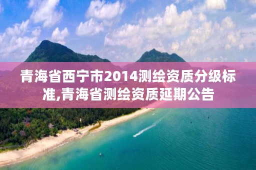 青海省西宁市2014测绘资质分级标准,青海省测绘资质延期公告