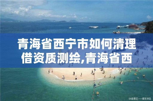 青海省西宁市如何清理借资质测绘,青海省西宁市测绘院