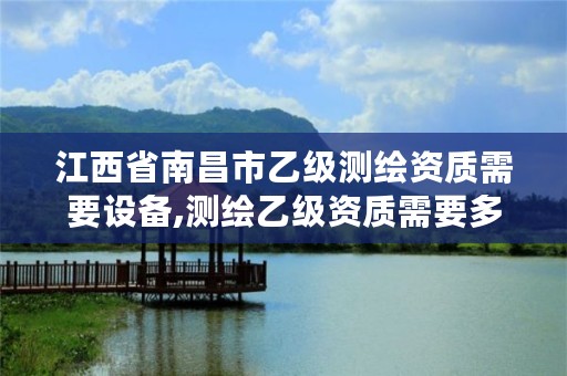 江西省南昌市乙级测绘资质需要设备,测绘乙级资质需要多少专业人员