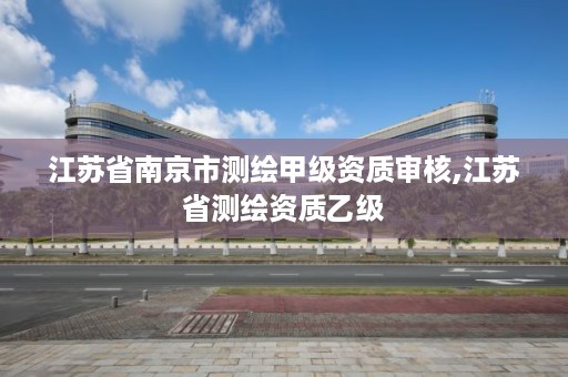 江苏省南京市测绘甲级资质审核,江苏省测绘资质乙级