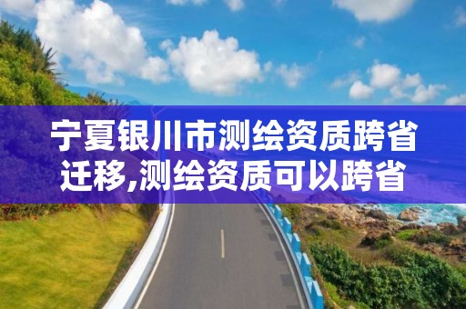 宁夏银川市测绘资质跨省迁移,测绘资质可以跨省迁移吗