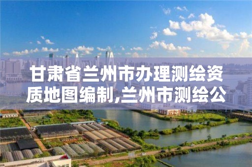 甘肃省兰州市办理测绘资质地图编制,兰州市测绘公司有哪些