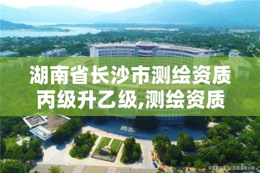 湖南省长沙市测绘资质丙级升乙级,测绘资质丙级升乙级条件