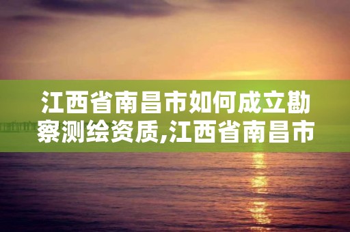 江西省南昌市如何成立勘察测绘资质,江西省南昌市如何成立勘察测绘资质企业