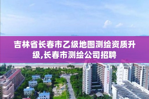 吉林省长春市乙级地图测绘资质升级,长春市测绘公司招聘