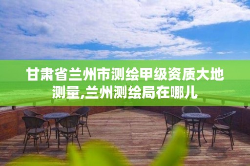 甘肃省兰州市测绘甲级资质大地测量,兰州测绘局在哪儿