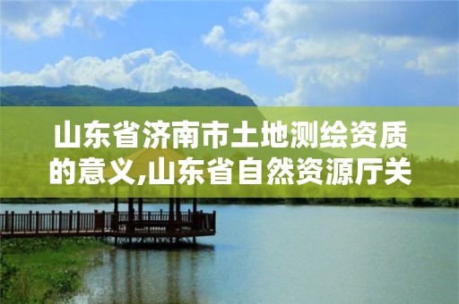 山东省济南市土地测绘资质的意义,山东省自然资源厅关于延长测绘资质证书有效期的公告