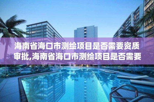 海南省海口市测绘项目是否需要资质审批,海南省海口市测绘项目是否需要资质审批手续