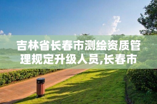 吉林省长春市测绘资质管理规定升级人员,长春市测绘院属于什么单位