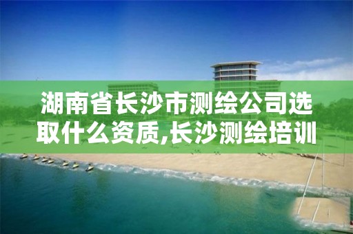 湖南省长沙市测绘公司选取什么资质,长沙测绘培训学校