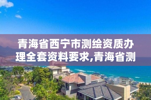 青海省西宁市测绘资质办理全套资料要求,青海省测绘资质延期公告