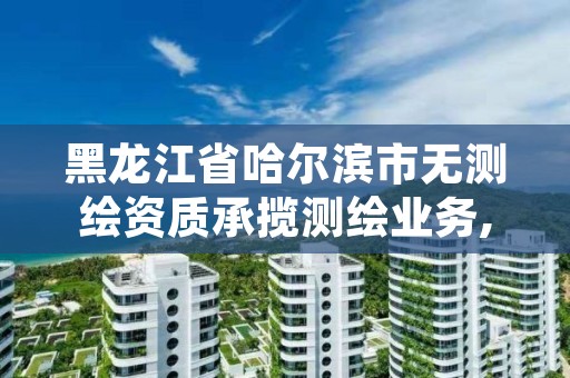 黑龙江省哈尔滨市无测绘资质承揽测绘业务,哈尔滨测绘公司电话