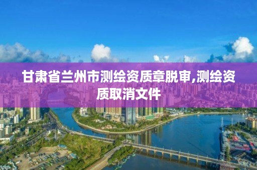 甘肃省兰州市测绘资质章脱审,测绘资质取消文件