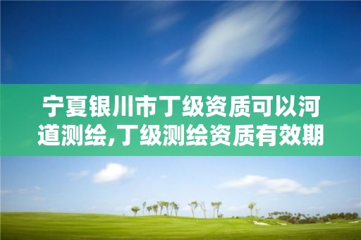 宁夏银川市丁级资质可以河道测绘,丁级测绘资质有效期为什么那么短