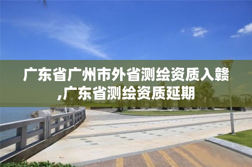 广东省广州市外省测绘资质入赣,广东省测绘资质延期