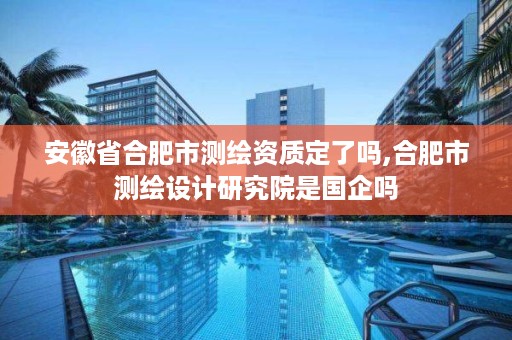 安徽省合肥市测绘资质定了吗,合肥市测绘设计研究院是国企吗