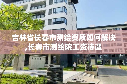 吉林省长春市测绘资质如何解决,长春市测绘院工资待遇