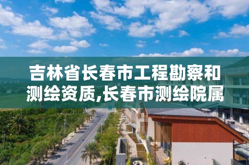 吉林省长春市工程勘察和测绘资质,长春市测绘院属于什么单位