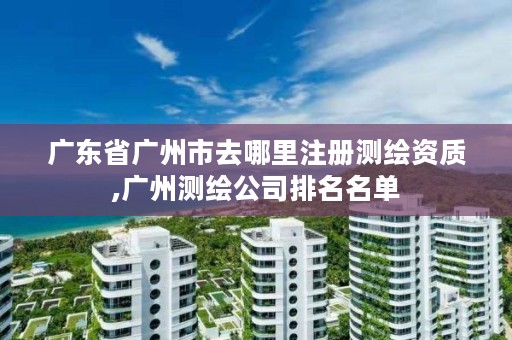 广东省广州市去哪里注册测绘资质,广州测绘公司排名名单