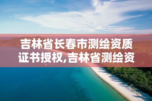 吉林省长春市测绘资质证书授权,吉林省测绘资质查询