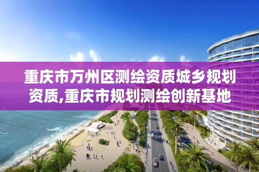 重庆市万州区测绘资质城乡规划资质,重庆市规划测绘创新基地