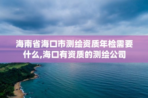 海南省海口市测绘资质年检需要什么,海口有资质的测绘公司