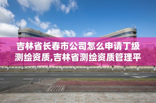 吉林省长春市公司怎么申请丁级测绘资质,吉林省测绘资质管理平台